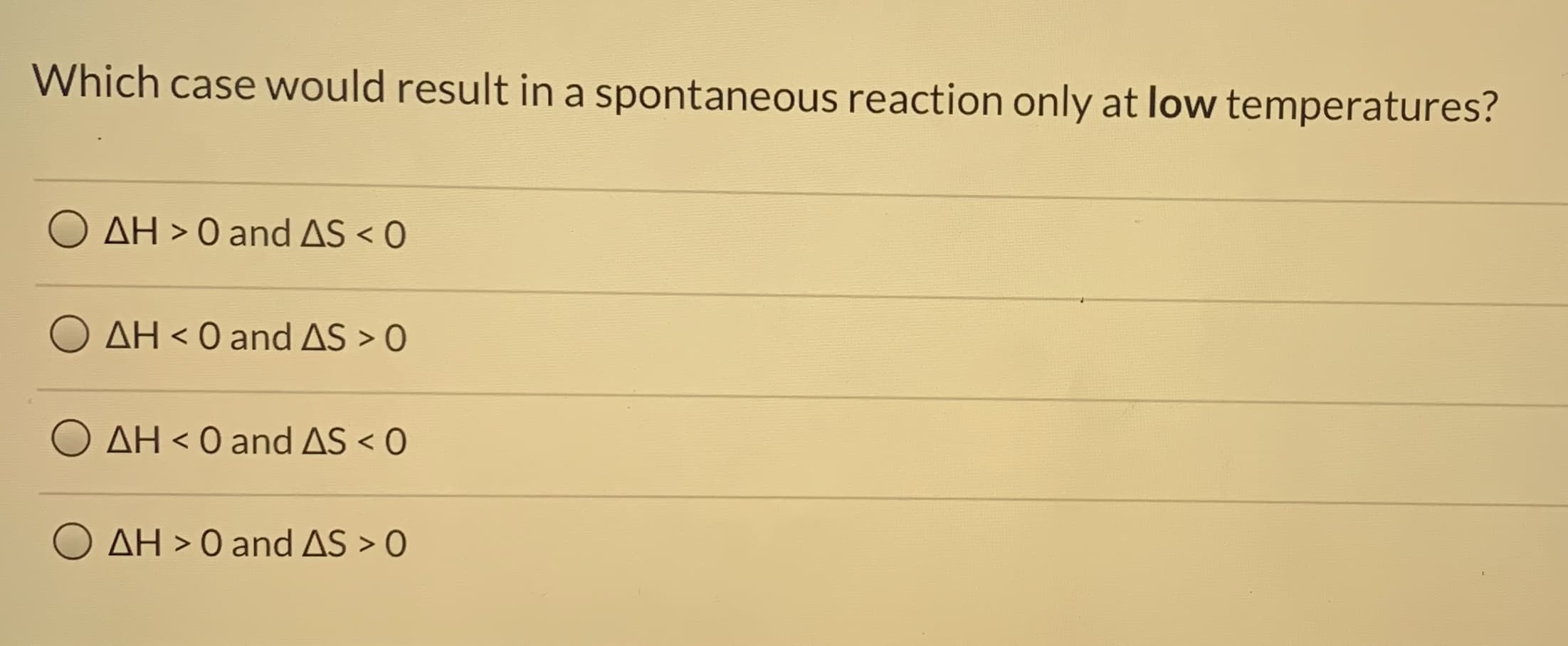 Which case would result in a spontaneous reaction only at low temperatures?
AH > 0 and AS < 0
AH < 0 and AS > O
AH < 0 andAS < O
O AH > 0 and AS > 0
