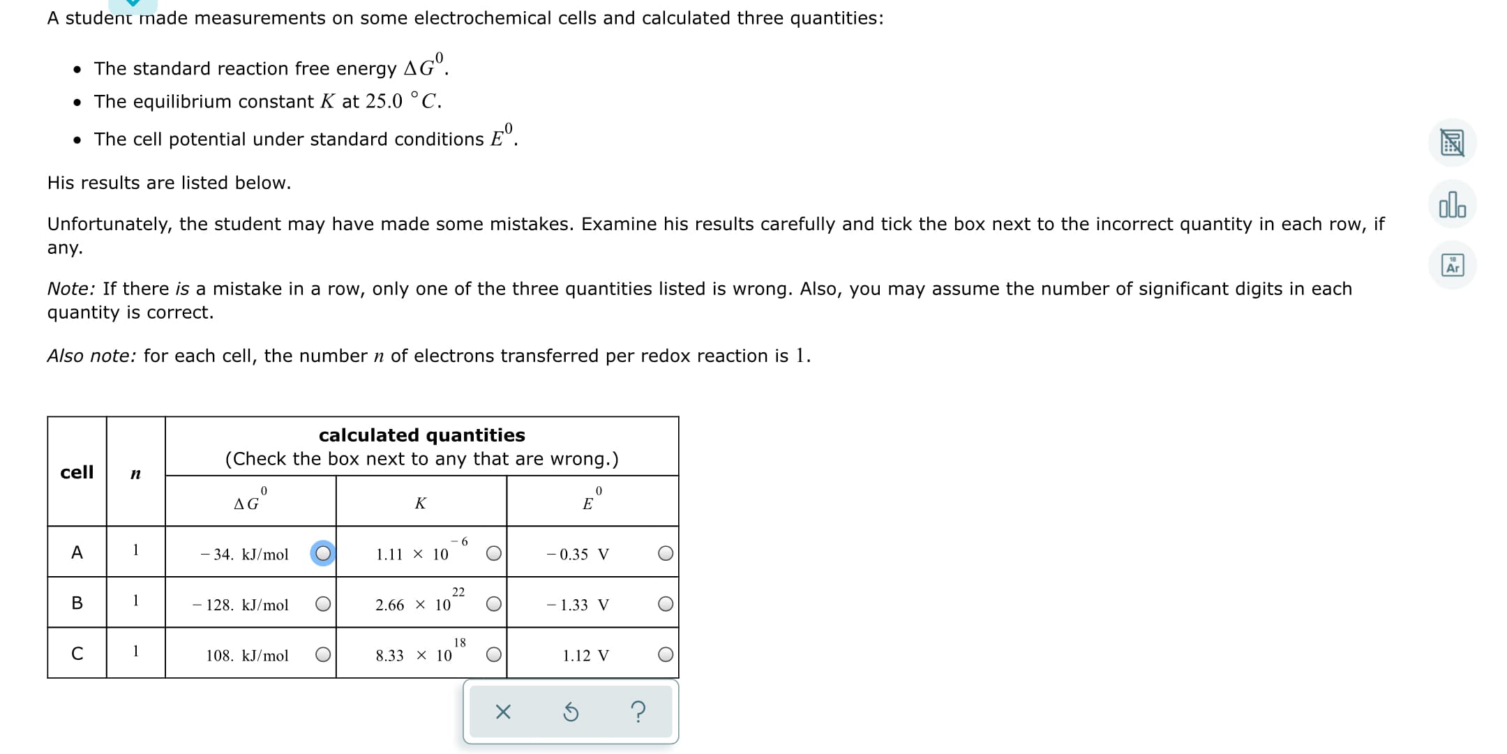 A student made measurements on some electrochemical cells and calculated three quantities:
• The standard reaction free energy
AGº.
• The equilibrium constant K at 25.0 °C.
• The cell potential under standard conditions E".
His results are listed below.
Unfortunately, the student may have made some mistakes. Examine his results carefully and tick the box next to the incorrect quantity in each row, if
any.
Ar
Note: If there is a mistake in a row, only one of the three quantities listed is wrong. Also, you may assume the number of significant digits in each
quantity is correct.
Also note: for each cell, the number n of electrons transferred per redox reaction is 1.
calculated quantities
(Check the box next to any that are wrong.)
cell
п
AG°
1
34. kJ/mol
1.11 × 10
- 0.35 V
22
- 128. kJ/mol
2.66 X 10
- 1.33 V
18
1
108. kJ/mol
8.33 x 10
1.12 V
