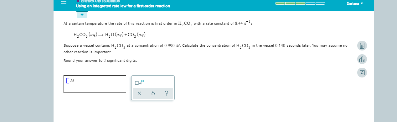 KINETICS AND EQUILIBRIUM
Dariana
Using an integrated rate law for a first-order reaction
At a certain temperature the rate of this reaction is first order in H CO, with a rate constant of 8 44 s
H2CO3 (ag)
H2O(aq)+Co, (aq)
Suppose a vessel contains H,CO
at a concentration of 0.990 M. Calculate the concentration of HCO3
in the vessel 0.130 seconds later. You may assume no
other reaction is important.
Round your answer to 2 significant digits.
Ar
?
X
