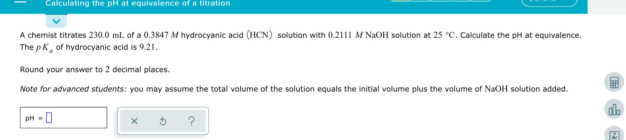 Calculating the pH at equivalence of a titration
A chemist titrates 230.0 mL of a 0.3847 M hydrocyanic acid (HCN) solution with 0.2111 M NAOH solution at 25 °C. Calculate the pH at equivalence.
The p K, of hydrocyanic acid is 9.21.
Round your answer to 2 decimal places.
Note for advanced students: you may assume the total volume of the solution equals the initial volume plus the volume of NaOH solution added.
olo
pH =
Ar
