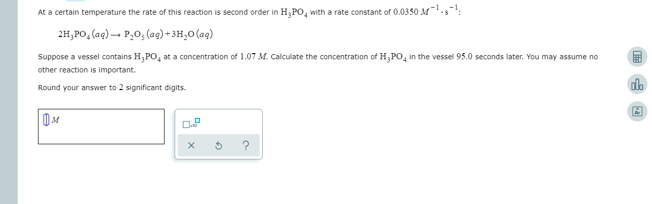At a certain temperature the rate of this reaction is second order in H3PO, with a rate constant of 0,0350 M.s.
2H,PO4 (aq) P20, (ag)+3H20 (ag)
Suppose a vessel contains H PO4 at a concentration of 1.07 M. Calculate the concentration of H3PO4 in the vessel 95.0 seconds later. You may assume no
other reaction is important.
Round your answer to 2 significant digits.
10
?
