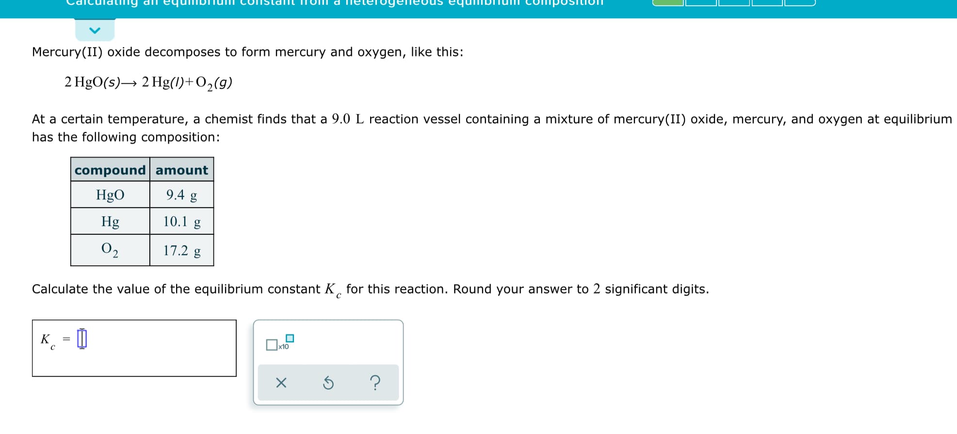 Mercury(II) oxide decomposes to form mercury and oxygen, like this:
2 HgO(s)→ 2 Hg(1)+O2(g)
At a certain temperature, a chemist finds that a 9.0 L reaction vessel containing a mixture of mercury(II) oxide, mercury, and oxygen at equilibrium
has the following composition:
compound amount
9.4 g
HgO
10.1 g
Hg
O2
17.2 g
Calculate the value of the equilibrium constant K, for this reaction. Round your answer to 2 significant digits.
к - 0
K
x10
