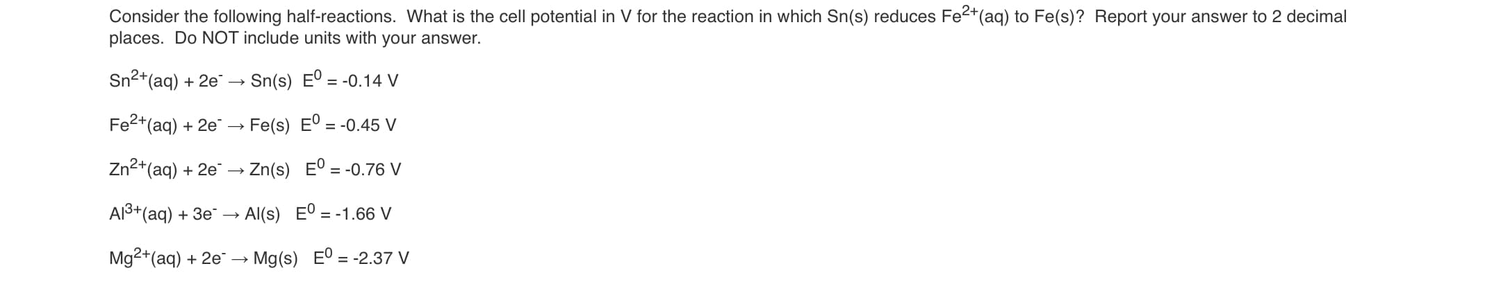 Consider the following half-reactions. What is the cell potential in V for the reaction in which Sn(s) reduces Fe2+(aq) to Fe(s)? Report your answer to 2 decimal
places. Do NOT include units with your answer.
Sn2+(aq) + 2e"
Sn(s) Eº = -0.14 V
Fe2+(aq) + 2e
Fe(s) Eº
= -0.45 V
Zn2+(aq) + 2e → Zn(s) E° = -0.76 V
Al3+(aq) + 3e¯ → Al(s) E° = -1.66 V
Mg2+(aq) + 2e → Mg(s) E° = -2.37 V
