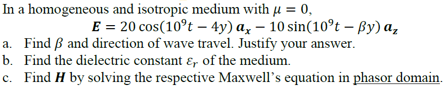 In a homogeneous and isotropic medium with u = 0,
20 cos(10°t – 4y) ax – 10 sin(10°t – By) a,
-
a. Find B and direction of wave travel. Justify your answer.
b. Find the dielectric constant ɛ, of the medium.
c. Find H by solving the respective Maxwell's equation in phasor domain.
