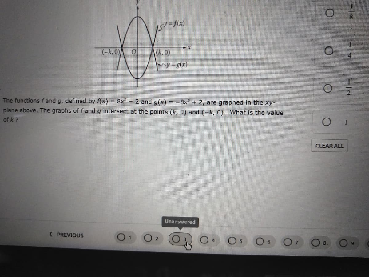 5ーバx)
(-k, 0)
(k,0)
The functions f and g, defined by f(x) = 8x-2 and g(x)
=-8x+ 2, are graphed in the xy-
plane above. The graphs of f and g intersect at the points (k, 0) and (-k, 0). What is the value
of k ?
CLEAR ALL
Unanswered
( PREVIOUS
7
