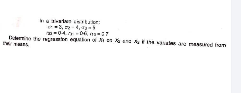 In a trivariate distribution:
01 = 3, 02 = 4, a3 = 5
r23 = 0-4, 31 = 06, n3 = 07
Determine the regression equation of X1 on X2 ana X3 if the variates are measured from
their means.
