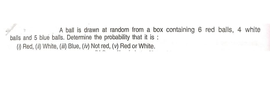 A ball is drawn at random from a box containing 6 red balls, 4 white
balls and 5 blue balls. Determine the probability that it is :
(1) Red, (i) White, (ii) Blue, (iv) Not red, (v) Red or White.
