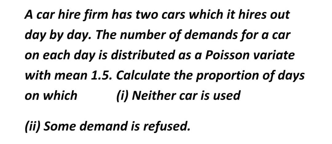 A car hire firm has two cars which it hires out
day by day. The number of demands for a car
on each day is distributed as a Poisson variate
with mean 1.5. Calculate the proportion of days
on which
(i) Neither car is used
(ii) Some demand is refused.
