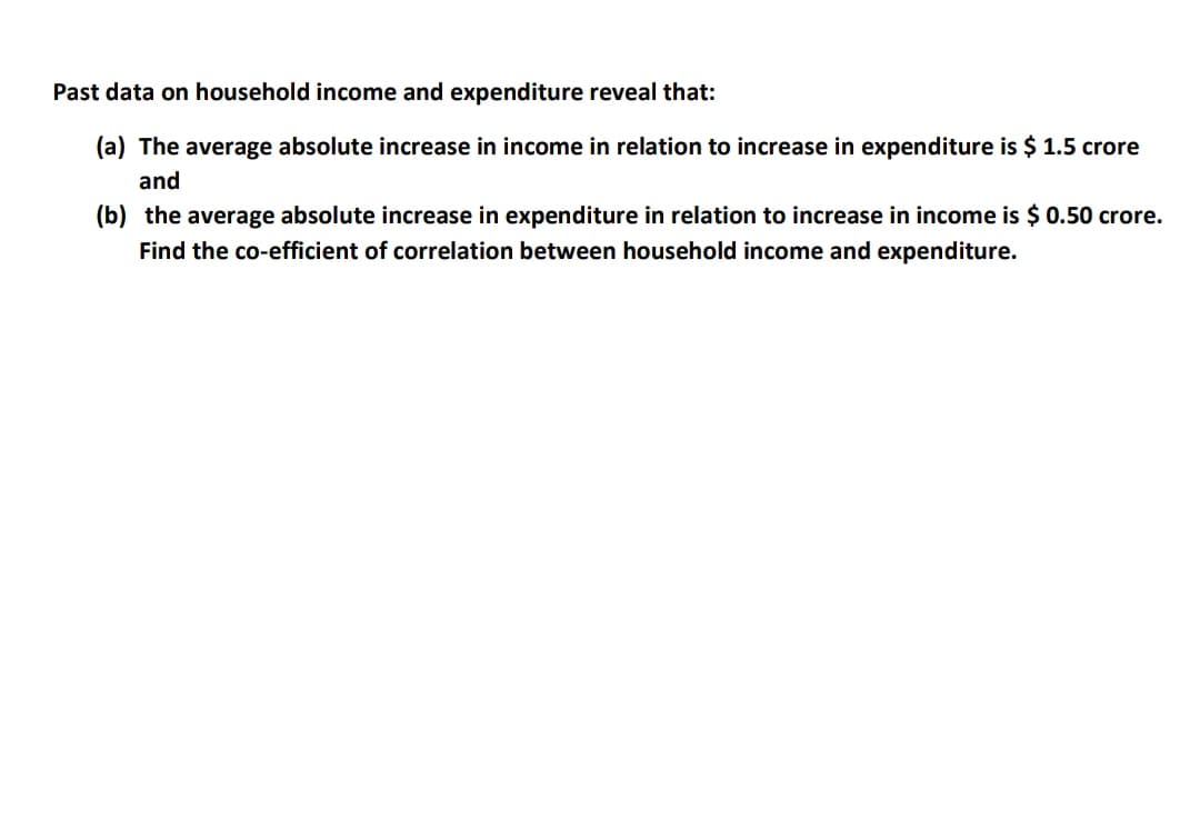 Past data on household income and expenditure reveal that:
(a) The average absolute increase in income in relation to increase in expenditure is $ 1.5 crore
and
(b) the average absolute increase in expenditure in relation to increase in income is $ 0.50 crore.
Find the co-efficient of correlation between household income and expenditure.
