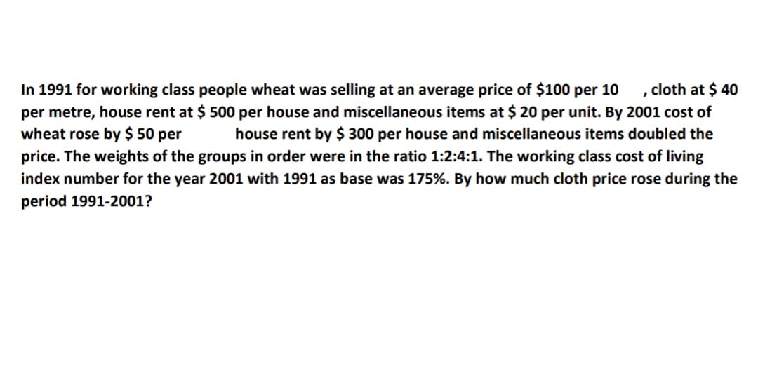 In 1991 for working class people wheat was selling at an average price of $100 per 10
per metre, house rent at $ 500 per house and miscellaneous items at $ 20 per unit. By 2001 cost of
wheat rose by $ 50 per
cloth at $ 40
house rent by $ 300 per house and miscellaneous items doubled the
price. The weights of the groups in order were in the ratio 1:2:4:1. The working class cost of living
index number for the year 2001 with 1991 as base was 175%. By how much cloth price rose during the
period 1991-2001?
