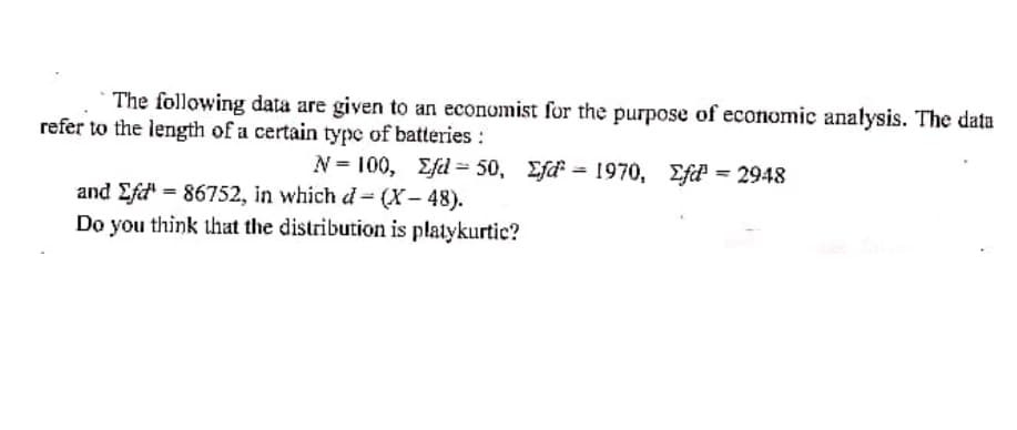 The following data are given to an economist for the purpose of economic analysis. The data
refer to the length of a certain type of batteries :
N = 100, Efd = 50, Efd = 1970, Ef = 2948
and Efd" = 86752, in which d- (X- 48).
Do you think that the distribution is platykurtic?
