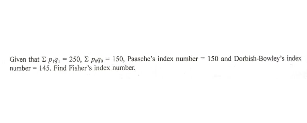 Given that E p,9, = 250, E poqo = 150, Paasche's index number = 150 and Dorbish-Bowley's index
number = 145. Find Fisher's index number.
