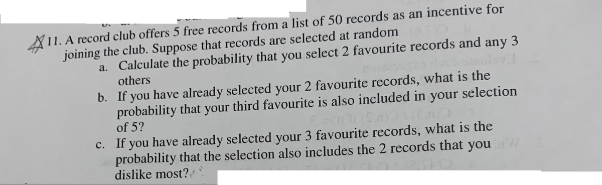 11. A record club offers 5 free records from a list of 50 records as an incentive for
joining the club. Suppose that records are selected at random
L
a.
Calculate the probability that you select 2 favourite records and any 3
others
b. If you have already selected your 2 favourite records, what is the
probability that your third favourite is also included in your selection
of 5?
c. If you have already selected your 3 favourite records, what is the
probability that the selection also includes the 2 records that you w
dislike most?