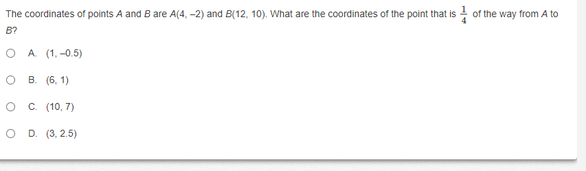 The coordinates of points A and B are A(4, -2) and B(12, 10). What are the coordinates of the point that is - of the way from A to
B?
О А. (1, -0.5)
о в. (6, 1)
C. (10, 7)
D. (3, 2.5)
