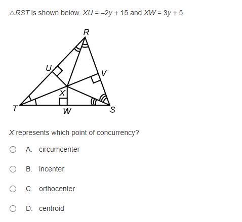 ARST is shown below. XU = -2y + 15 and XW = 3y + 5.
R
T
W
X represents which point of concurrency?
O A. circumcenter
O B. incenter
O C. orthocenter
O D. centroid
