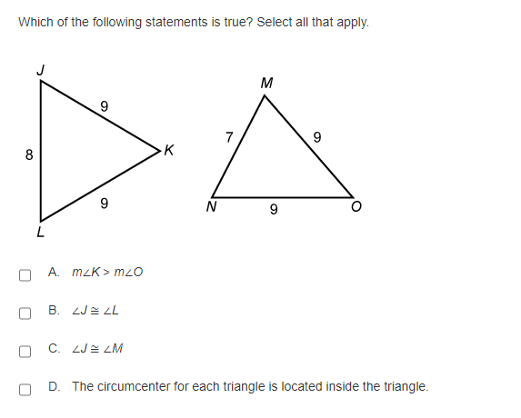 Which of the following statements is true? Select all that apply.
M
7
8
K
9
N
A. mzK > mzO
B. ZJE L
C. ZJE LM
D. The circumcenter for each triangle is located inside the triangle.
