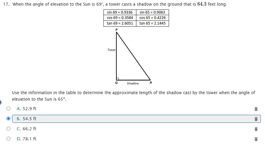 17. When the angle of elevation to the Sun is 69', a tower casts a shadow on the ground that is 64.3 feet long.
sin 69 = 0.9336
cos 69 = 0.3584
sin 65 = 0.9063
cos 65 = 0.4226
tan 65 = 2.1445
tan 69 = 2.6051
Tower
Shadow
Use the information in the table to determine the approximate length of the shadow cast by the tower when the angle of
elevation to the Sun is 65°.
A. 52.9 ft
B. 54.5 ft
C. 66.2 ft
D. 78.1 ft
