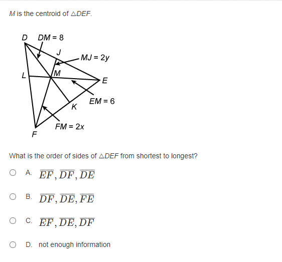 M is the centroid of ADEF.
D DM = 8
J
MJ = 2y
L
E
EM = 6
K
FM = 2x
What is the order of sides of ADEF from shortest to longest?
O A. EF.DF, DE
O B.
В.
DF, DE, FE
O C EF,DE, DF
O D. not enough information
