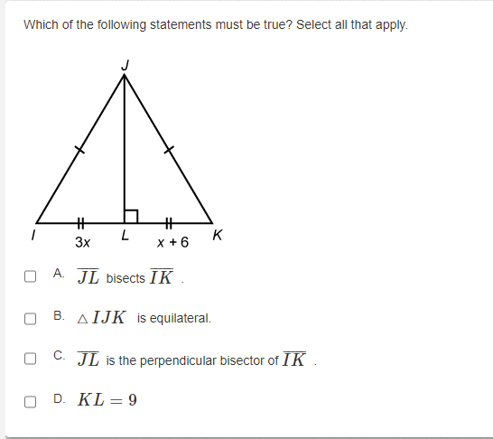 Which of the following statements must be true? Select all that apply.
%23
%23
L
K
3x
x +6
A. JL bisects IK
B. AIJK is equilateral.
C. JL is the perpendicular bisector of IK .
D. KL = 9
