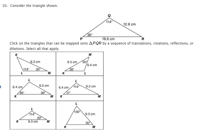 30. Consider the triangle shown.
114
12.8 cm
36
R
18.6 cm
Click on the triangles that can be mapped onto APQR by a sequence of translations, rotations, reflections, or
dilations. Select all that apply.
K
M
30
6.4 cm
9.3 cm
9.3 cm
30
M
36
K
114°
L
6.4 cm
9.3 cm
6.4 cm
114
9.3 cm
46
K
30
M
31
K
M
130
114
30
M
9.3 cm
K
9.3 cm
30
K
M
