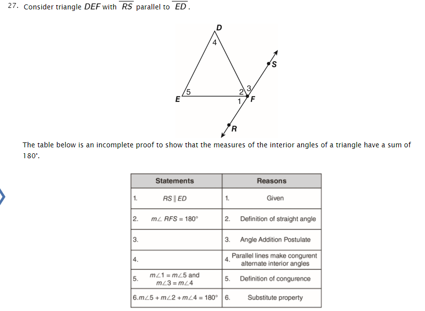 27. Consider triangle DEF with RS parallel to ED .
3
5
E
2
R
The table below is an incomplete proof to show that the measures of the interior angles of a triangle have a sum of
180°.
Statements
Reasons
1.
RS || ED
1.
Given
2.
mz RFS = 180°
2.
Definition of straight angle
3.
3.
Angle Addition Postulate
Parallel lines make congurent
4.
alternate interior angles
4.
5.
m21 = m25 and
Definition of congurence
5.
m23 = mL4
6.mL5 + mL2 +m24 = 180° |6.
Substitute property
