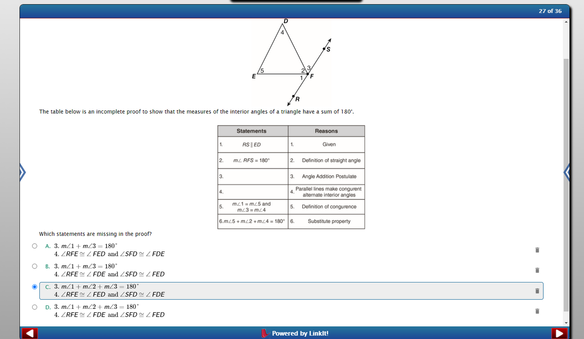 27 of 36
E
F
The table below is an incomplete proof to show that the measures of the interior angles of a triangle have a sum of 180°.
Statements
Reasons
1.
RS || ED
1.
Given
2.
mL RFS = 180°
2.
Definition of straight angle
3.
3.
Angle Addition Postulate
Parallel lines make congurent
4.
alternate interior angles
4.
m/1 = m/5 and
5.
5.
Definition of congurence
m/3 = mL4
6.m25 + mL2 +mZ4 = 180°6.
Substitute property
Which statements are missing in the proof?
A. 3. m/1+ m/3 = 180°
4. ZRFE ZFED and ZSFD= Z FDE
B. 3. m/1+ m/3 = 180°
4. ZRFE = Z FDE and ZSFD Z FED
C. 3. m/1 + m/2 + mZ3 = 180°
4. ZRFE ZFED and ZSFD=Z FDE
D. 3. m/1 + m/2 + mZ3 = 180°
4. ZRFE = ZFDE and ZSFD= Z FED
Powered by Linklt!
