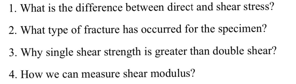 1. What is the difference between direct and shear stress?
2. What type of fracture has occurred for the specimen?
3. Why single shear strength is greater than double shear?
4. How we can measure shear modulus?
