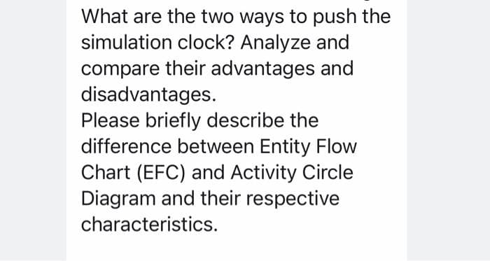 What are the two ways to push the
simulation clock? Analyze and
compare their advantages and
disadvantages.
Please briefly describe the
difference between Entity Flow
Chart (EFC) and Activity Circle
Diagram and their respective
characteristics.

