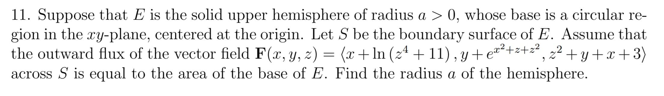 11. Suppose that E is the solid upper hemisphere of radius a > 0, whose base is a circular re-
gion in the ry-plane, centered at the origin. Let S be the boundary surface of E. Assume that
the outward flux of the vector field F(x, y, z) = (x+ ln (24 + 11), y + e™²+z+z², z² + y+x+3)
across S is equal to the area of the base of E. Find the radius a of the hemisphere.
