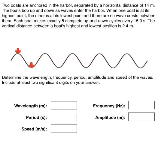 Two boats are anchored in the harbor, separated by a horizontal distance of 14 m.
The boats bob up and down as waves enter the harbor. When one boat is at its
highest point, the other is at its lowest point and there are no wave crests between
them. Each boat makes exactly 5 complete up-and-down cycles every 15.0 s. The
vertical distance between a boat's highest and lowest position is 2.4 m.
Determine the wavelength, frequency, period, amplitude and speed of the waves.
Include at least two significant digits on your answer.
Wavelength (m):
Frequency (Hz):
Period (s):
Amplitude (m):
Speed (m/s):
