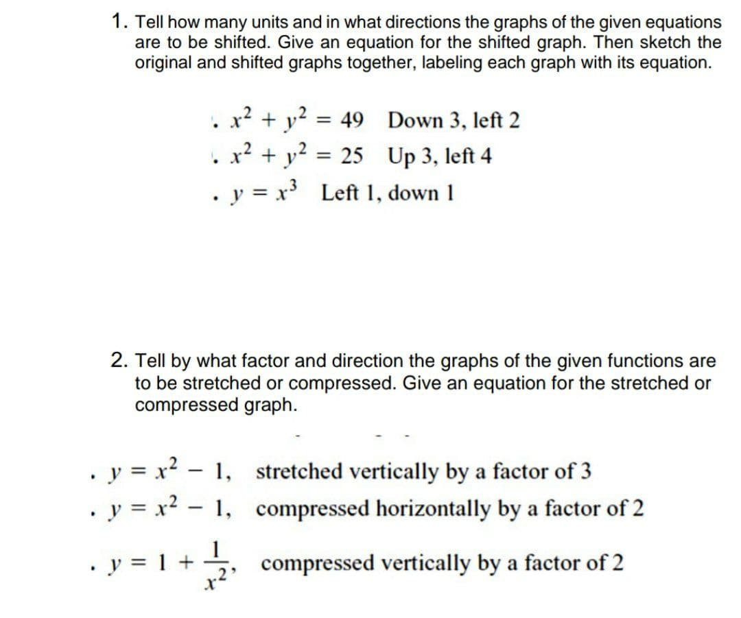 1. Tell how many units and in what directions the graphs of the given equations
are to be shifted. Give an equation for the shifted graph. Then sketch the
original and shifted graphs together, labeling each graph with its equation.
. x² + y? = 49 Down 3, left 2
. x? + y?
. y = x Left 1, down 1
= 25 Up 3, left 4
2. Tell by what factor and direction the graphs of the given functions are
to be stretched or compressed. Give an equation for the stretched or
compressed graph.
• y = x? – 1,
. y = x? - 1,
stretched vertically by a factor of 3
compressed horizontally by a factor of 2
y = 1 +
1
compressed vertically by a factor of 2
-
