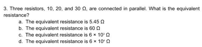 3. Three resistors, 10, 20, and 30 Q, are connected in parallel. What is the equivalent
resistance?
a. The equivalent resistance is 5.45 n
b. The equivalent resistance is 600
c. The equivalent resistance is 6 × 10° Q
d. The equivalent resistance is 6 × 10ʻ Q
