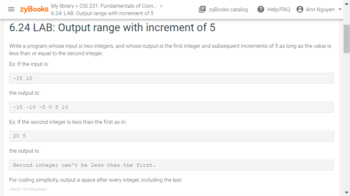 = zyBooks
My library > CIS 231: Fundamentals of Com.. >
6.24: LAB: Output range with increment of 5
zyBooks catalog
Help/FAQ
Ann Nguyen
6.24 LAB: Output range with increment of 5
Write a program whose input is two integers, and whose output is the first integer and subsequent increments of 5 as long as the value is
less than or equal to the second integer.
Ex: If the input is:
-15 10
the output is:
-15 -10 -5 0 5 10
Ex: If the second integer is less than the first as in:
20 5
the output is:
Second integer can't be less than the first.
For coding simplicity, output a space after every integer, including the last.
296430.1461558.qx3zqy7
