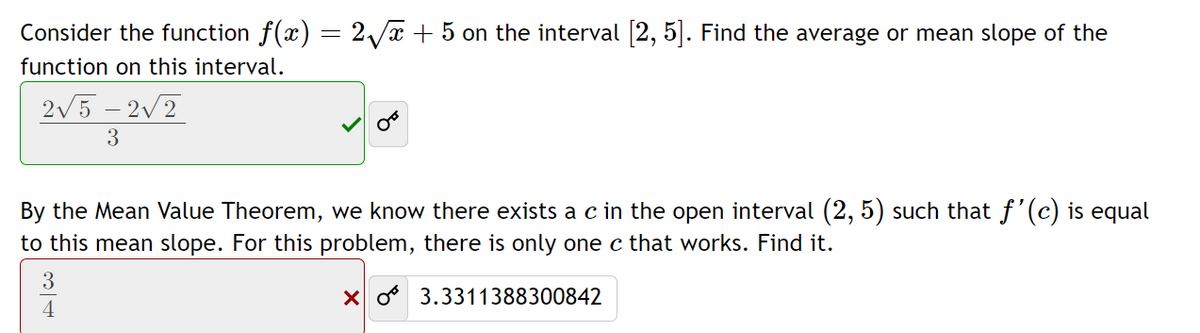 Consider the function f(x) = 2/x + 5 on the interval [2, 5]. Find the average or mean slope of the
function on this interval.
2/5 – 2v2
By the Mean Value Theorem, we know there exists a c in the open interval (2, 5) such that f'(c) is equal
to this mean slope. For this problem, there is only one c that works. Find it.
3
X o 3.3311388300842
4
