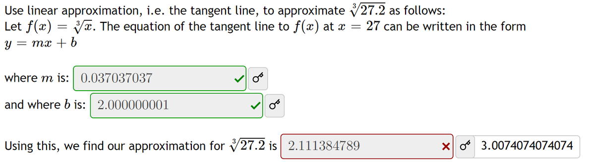 Use linear approximation, i.e. the tangent line, to approximate V27.2 as follows:
Let f(x)
Va. The equation of the tangent line to f(x) at x
:27 can be written in the form
Y :
= mx + 6
where m is: 0.037037037
and where b is: 2.000000001
Using this, we find our approximation for V27.2 is 2.111384789
X o 3.0074074074074
