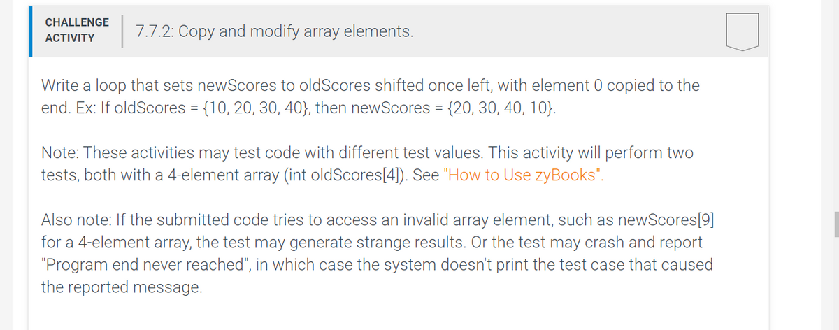 CHALLENGE
7.7.2: Copy and modify array elements.
ACTIVITY
Write a loop that sets newScores to oldScores shifted once left, with element 0 copied to the
end. Ex: If oldScores = {10, 20, 30, 40}, then newScores = {20, 30, 40, 10}.
Note: These activities may test code with different test values. This activity will perform two
tests, both with a 4-element array (int oldScores[4]). See "How to Use zyBooks".
Also note: If the submitted code tries to access an invalid array element, such as newScores[9]
for a 4-element array, the test may generate strange results. Or the test may crash and report
"Program end never reached", in which case the system doesn't print the test case that caused
the reported message.

