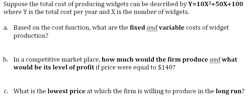 Suppose the total cost of producing widgets can be described by Y=10X²+50X+100
where Y is the total cost per year and X is the number of widgets.
a. Based on the cost function, what are the fixed and variable costs of widget
production?
b. In a competitive market place, how much would the firm produce and what
would be its level of profit if price were equal to $140?
c. What is the lowest price at which the firm is willing to produce in the long run?
