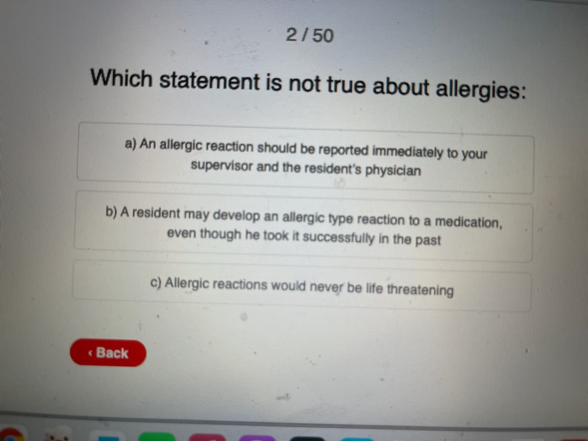 2/50
Which statement is not true about allergies:
a) An allergic reaction should be reported immediately to your
supervisor and the resident's physician
b) jA resjident may developj an allergic type reaction to a medication,
even though he took it successfully in the past
c) Allergic reactions would never be life threatening
« Back
