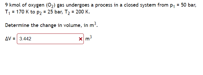 9 kmol of oxygen (O₂) gas undergoes a process in a closed system from p₁ = 50 bar,
T₁ = 170 K to P₂ = 25 bar, T₂ = 200 K.
Determine the change in volume, in m³.
x m³
AV = 3.442