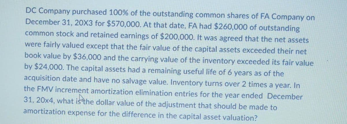 DC Company purchased 100% of the outstanding common shares of FA Company on
December 31, 20X3 for $570,000. At that date, FA had $260,000 of outstanding
common stock and retained earnings of $200,000. It was agreed that the net assets
were fairly valued except that the fair value of the capital assets exceeded their net
book value by $36,000 and the carrying value of the inventory exceeded its fair value
by $24,000. The capital assets had a remaining useful life of 6 years as of the
acquisition date and have no salvage value. Inventory turns over 2 times a year. In
the FMV increment amortization elimination entries for the year ended December
31, 20x4, what is the dollar value of the adjustment that should be made to
amortization expense for the difference in the capital asset valuation?
