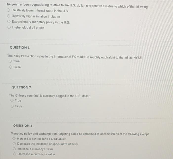 The yen has been depreciating relative to the U.S. dollar in recent weeks due to which of the following:
Relatively lower interest rates in the U.S.
Relatively higher inflation in Japan
Expansionary monetary policy in the U.S.
O Higher global oil prices
QUESTION 6
The daily transaction value in the international FX market is roughly equivalent to that of the NYSE
True
False
QUESTION 7
The Chinese renminbi is currently pegged to the U.S. dollar.
True
False
QUESTION 8
Monetary policy and exchange rate targeting could be combined to accomplish all of the following except
Increase a central bank's creditability
Decrease the incidence of speculative attacks
Increase a currency's value
Decrease a currency's value
