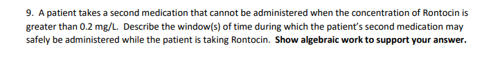 9. A patient takes a second medication that cannot be administered when the concentration of Rontocin is
greater than 0.2 mg/L. Describe the window(s) of time during which the patient's second medication may
safely be administered while the patient is taking Rontocin. Show algebraic work to support your answer.
