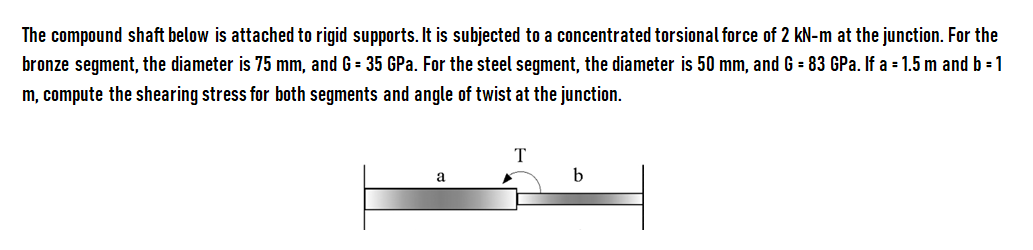 The compound shaft below is attached to rigid supports. It is subjected to a concentrated torsional force of 2 kN-m at the junction. For the
bronze segment, the diameter is 75 mm, and G = 35 GPa. For the steel segment, the diameter is 50 mm, and G = 83 GPa. If a = 1.5 m and b = 1
m, compute the shearing stress for both segments and angle of twist at the junction.
T
b
