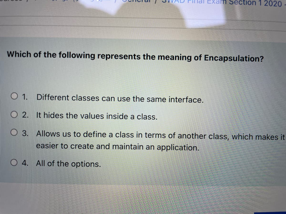 Exam Section 1 2020
Which of the following represents the meaning of Encapsulation?
O 1. Different classes can use the same interface.
O 2. It hides the values inside a class.
O 3. Allows us to define a class in terms of another class, which makes it
easier to create and maintain an application.
O 4. All of the options.
