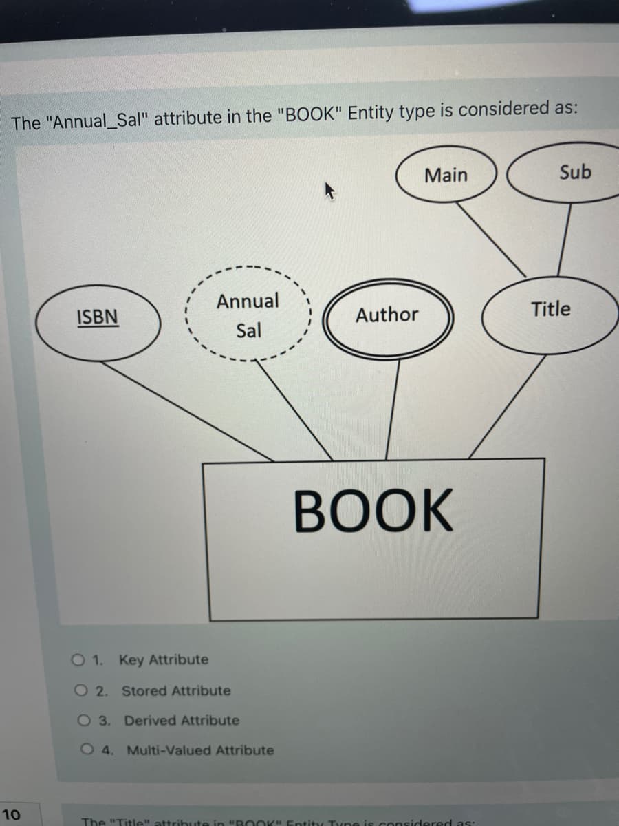 The "Annual_Sal" attribute in the "BOOK" Entity type is considered as:
Main
Sub
Annual
Title
ISBN
Author
Sal
ВОK
O 1. Key Attribute
O 2. Stored Attribute
O 3. Derived Attribute
O 4. Multi-Valued Attribute
10
The "Title" attribute in "R OOK" Entity Tyne is considered as:
