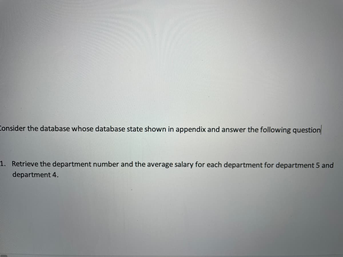 Consider the database whose database state shown in appendix and answer the following question
1. Retrieve the department number and the average salary for each department for department 5 and
department 4.
