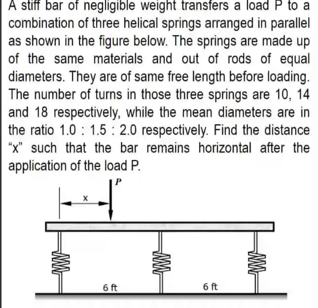 A stiff bar of negligible weight transfers a load P to a
combination of three helical springs arranged in parallel
as shown in the figure below. The springs are made up
of the same materials and out of rods of equal
diameters. They are of same free length before loading.
The number of turns in those three springs are 10, 14
and 18 respectively, while the mean diameters are in
the ratio 1.0 : 1.5 : 2.0 respectively. Find the distance
"x" such that the bar remains horizontal after the
application of the load P.
6 ft
6 ft
