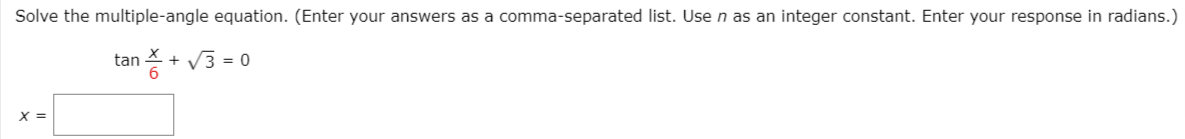 Solve the multiple-angle equation. (Enter your answers as a comma-separated list. Usen as an integer constant. Enter your response in radians.)
tan + V3 = 0
X =
