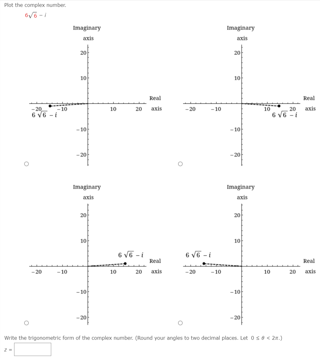 Plot the complex number.
6V6 - i
Imaginary
Imaginary
axis
axis
20
20
10
10
Real
Real
- 20
- 10
10
20
axis
- 20
- 10
10
20
axis
6 V6 – i
6 v6 - i
- 10
- 10
- 20
- 20
Imaginary
Imaginary
аxis
аxis
20
20
10
10
6 V6 - i
Real
6 V6 - i
Real
- 20
- 10
10
20
аxis
- 20
- 10
10
20
axis
- 10
- 10
- 20
- 20
Write the trigonometric form of the complex number. (Round your angles to two decimal places. Let 0 s 0 < 2n.)
Z =
