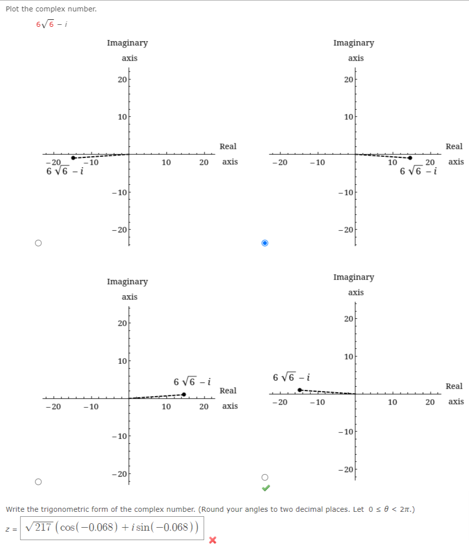 Plot the complex number.
6V6 - i
Imaginary
Imaginary
axis
axis
20아
20
10아
10
Real
Real
- 20
- 10
10
20
аxis
- 20
-10
----
10
20
axis
6 V6 - i
6 V6 - i
- 10
- 10
- 20
-20
Imaginary
Imaginary
axis
axis
20아
20아
10
10
6 V6 - i
6 V6 - i
Real
Real
- 20
- 10
10
20
аxis
- 20
-10
10
20
axis
- 10
- 10
- 20
– 20
Write the trigonometric form of the complex number. (Round your angles to two decimal places. Let 0< 0 < 2n.)
V217 (cos(-0.068) +i sin(-0.068))
Z =
